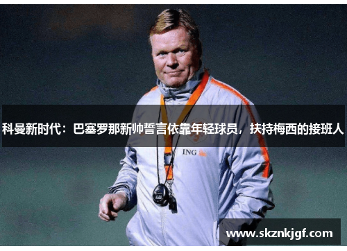 科曼新时代：巴塞罗那新帅誓言依靠年轻球员，扶持梅西的接班人
